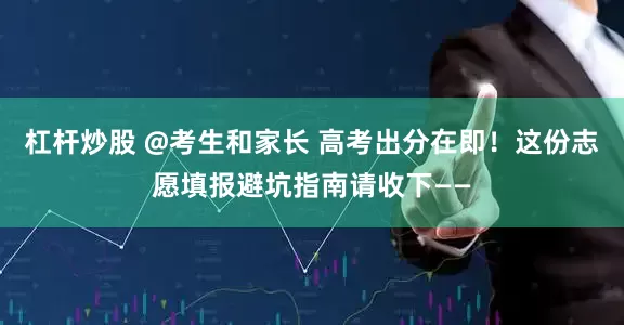杠杆炒股 @考生和家长 高考出分在即！这份志愿填报避坑指南请收下——
