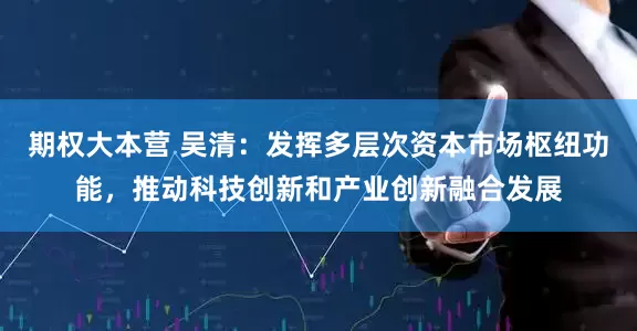 期权大本营 吴清：发挥多层次资本市场枢纽功能，推动科技创新和产业创新融合发展