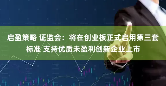 启盈策略 证监会：将在创业板正式启用第三套标准 支持优质未盈利创新企业上市