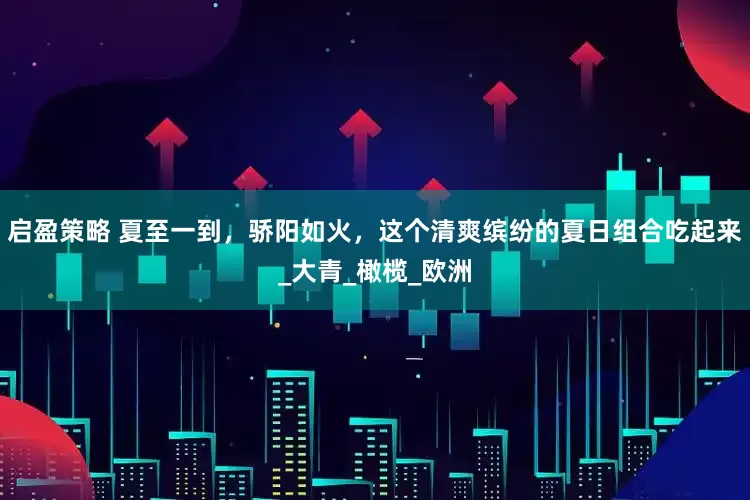 启盈策略 夏至一到，骄阳如火，这个清爽缤纷的夏日组合吃起来_大青_橄榄_欧洲