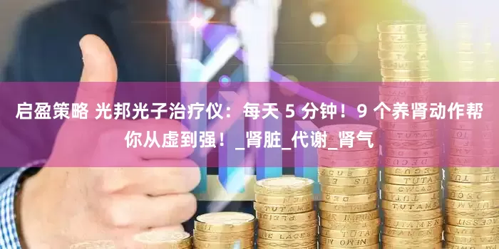 启盈策略 光邦光子治疗仪：每天 5 分钟！9 个养肾动作帮你从虚到强！_肾脏_代谢_肾气