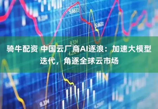 骑牛配资 中国云厂商AI逐浪：加速大模型迭代，角逐全球云市场