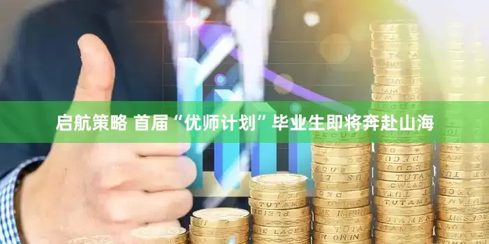 启航策略 首届“优师计划”毕业生即将奔赴山海