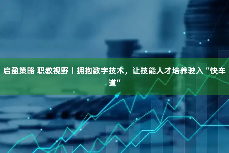 启盈策略 职教视野丨拥抱数字技术，让技能人才培养驶入“快车道”