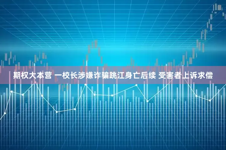 期权大本营 一校长涉嫌诈骗跳江身亡后续 受害者上诉求偿