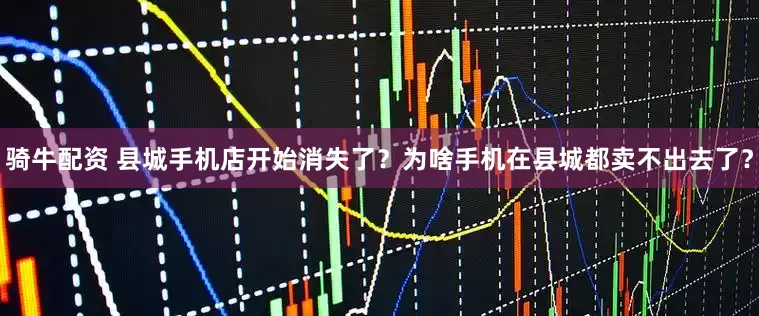 骑牛配资 县城手机店开始消失了？为啥手机在县城都卖不出去了？