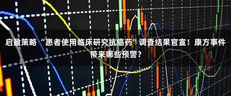 启盈策略 “患者使用临床研究抗癌药”调查结果官宣！康方事件带来哪些预警？