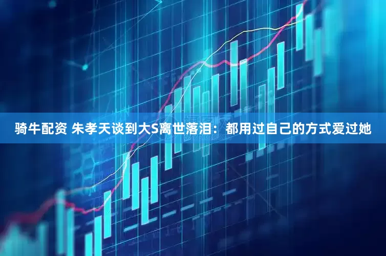 骑牛配资 朱孝天谈到大S离世落泪：都用过自己的方式爱过她