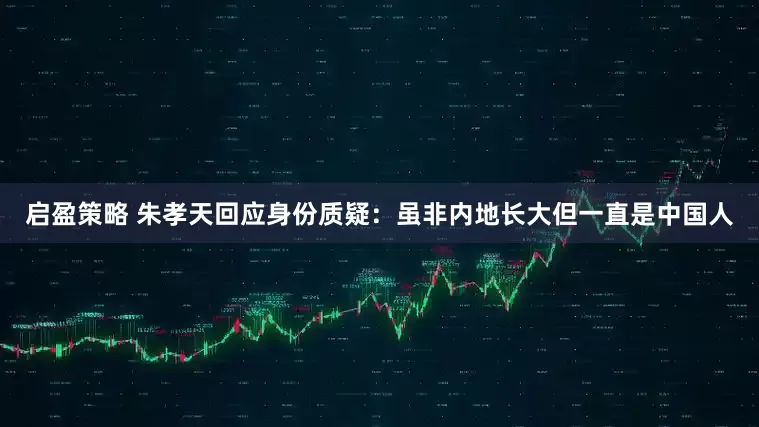 启盈策略 朱孝天回应身份质疑：虽非内地长大但一直是中国人