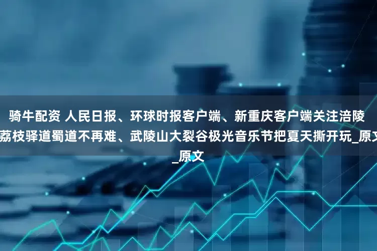 骑牛配资 人民日报、环球时报客户端、新重庆客户端关注涪陵 | 荔枝驿道蜀道不再难、武陵山大裂谷极光音乐节把夏天撕开玩_原文