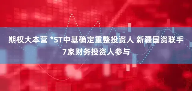 期权大本营 *ST中基确定重整投资人 新疆国资联手7家财务投资人参与