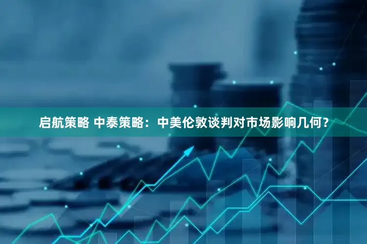 启航策略 中泰策略：中美伦敦谈判对市场影响几何？
