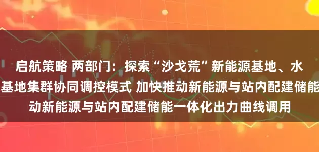 启航策略 两部门：探索“沙戈荒”新能源基地、水风光基地、海上风电基地集群协同调控模式 加快推动新能源与站内配建储能一体化出力曲线调用