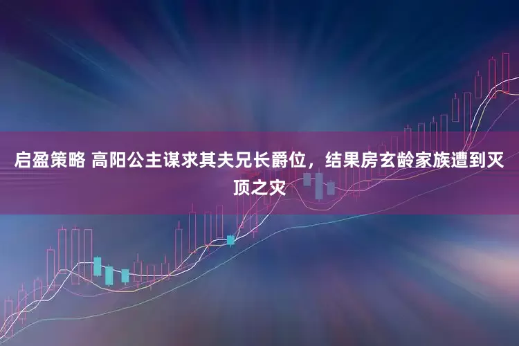 启盈策略 高阳公主谋求其夫兄长爵位，结果房玄龄家族遭到灭顶之灾