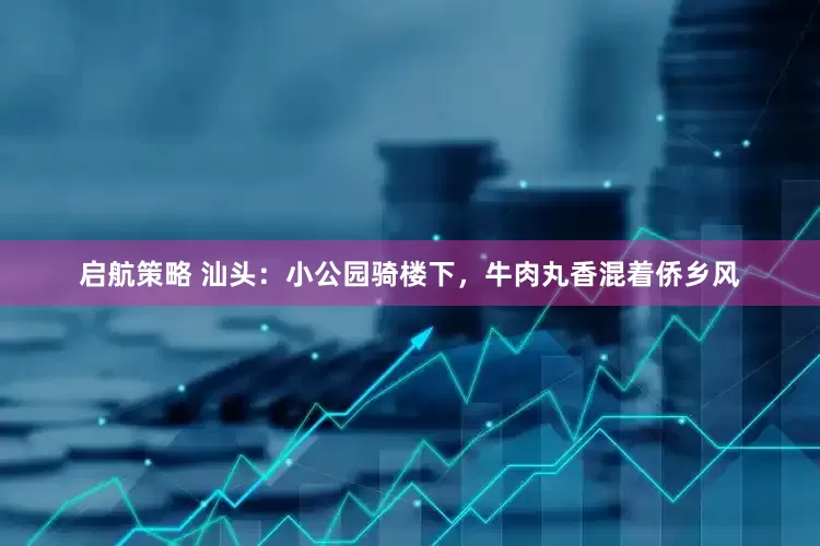 启航策略 汕头：小公园骑楼下，牛肉丸香混着侨乡风