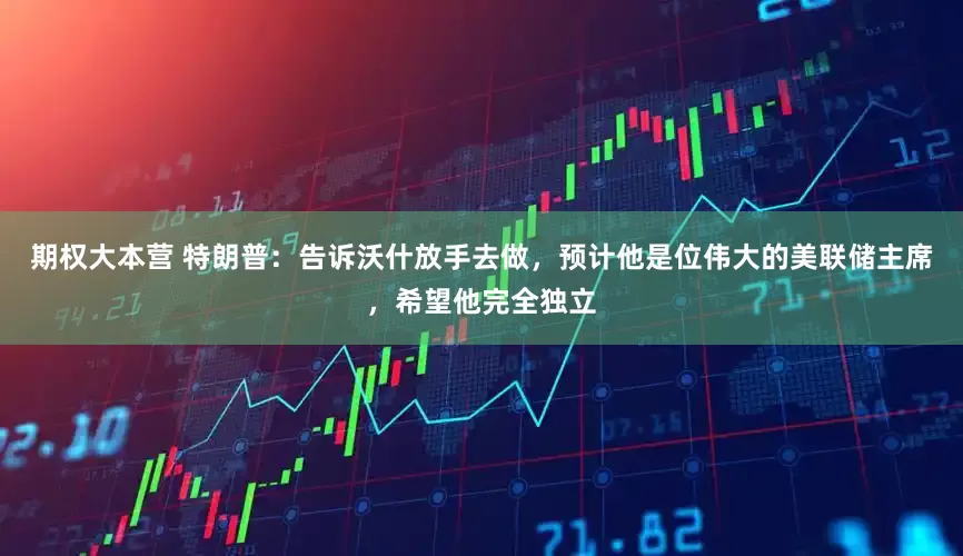 期权大本营 特朗普：告诉沃什放手去做，预计他是位伟大的美联储主席，希望他完全独立